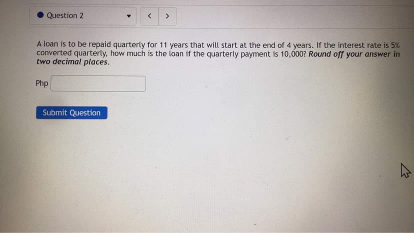 Question 2
A loan is to be repaid quarterly for 11 years that will start at the end of 4 years. If the interest rate is 5%
converted quarterly, how much is the loan if the quarterly payment is 10,000? Round off your answer in
two decimal places.
Php
Submit Question
