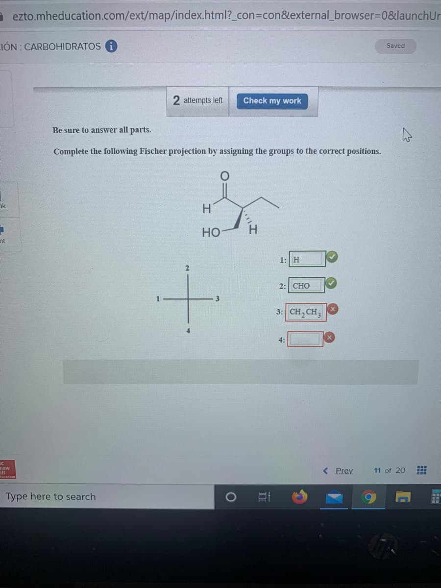 à ezto.mheducation.com/ext/map/index.html?_con=con&external_browser=D0&launchUr
IÓN: CARBOHIDRATOS i
Saved
2 attempts left
Check my work
Be sure to answer all parts.
Complete the following Fischer projection by assigning the groups to the correct positions.
ok
H.
Но
nt
1: H
2:| СНО
1
3
3: CH, CH,
4:
raw
ill
< Prev
11 of 20
Type here to search
O:
