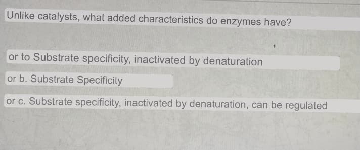 Unlike catalysts, what added characteristics do enzymes have?
or to Substrate specificity, inactivated by denaturation
or b. Substrate Specificity
or c. Substrate specificity, inactivated by denaturation, can be regulated

