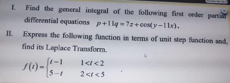 Test time lelt 58 35
I. Find the general integral of the following first order partial
differential equations p+11q= 7z+cos(y-11x).
II.
Express the following function in terms of unit step function and,
find its Laplace Transform.
(t-1
1<t <2
%3D
5-t
2<t < 5
