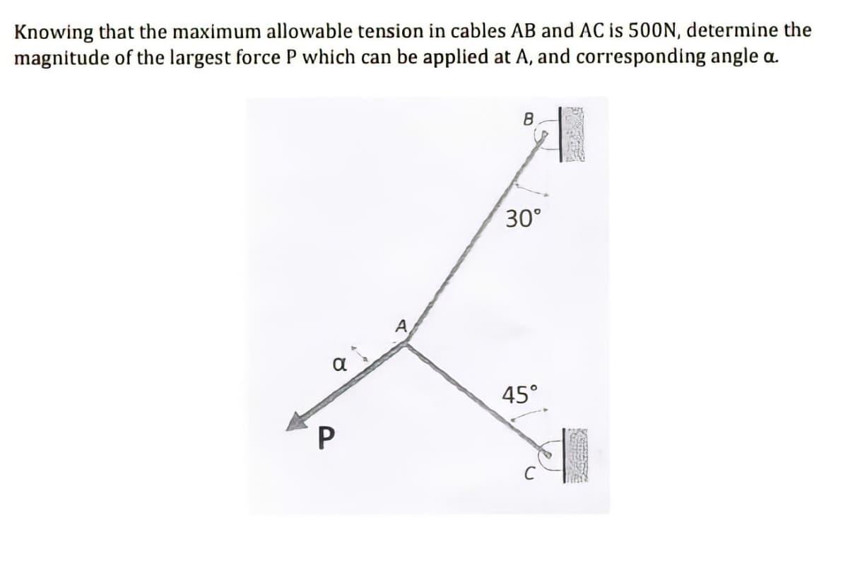 Knowing that the maximum allowable tension in cables AB and AC is 500N, determine the
magnitude of the largest force P which can be applied at A, and corresponding angle a.
B
30°
A.
45°
