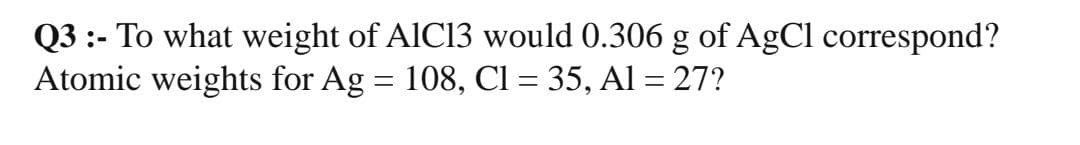 Q3 :- To what weight of AIC13 would 0.306 g of AgCl correspond?
Atomic weights for Ag = 108, Cl = 35, Al = 27?
