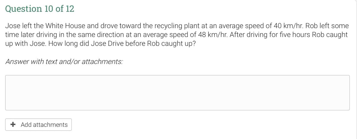 Question 10 of 12
Jose left the White House and drove toward the recycling plant at an average speed of 40 km/hr. Rob left some
time later driving in the same direction at an average speed of 48 km/hr. After driving for five hours Rob caught
up with Jose. How long did Jose Drive before Rob caught up?
Answer with text and/or attachments:
+ Add attachments