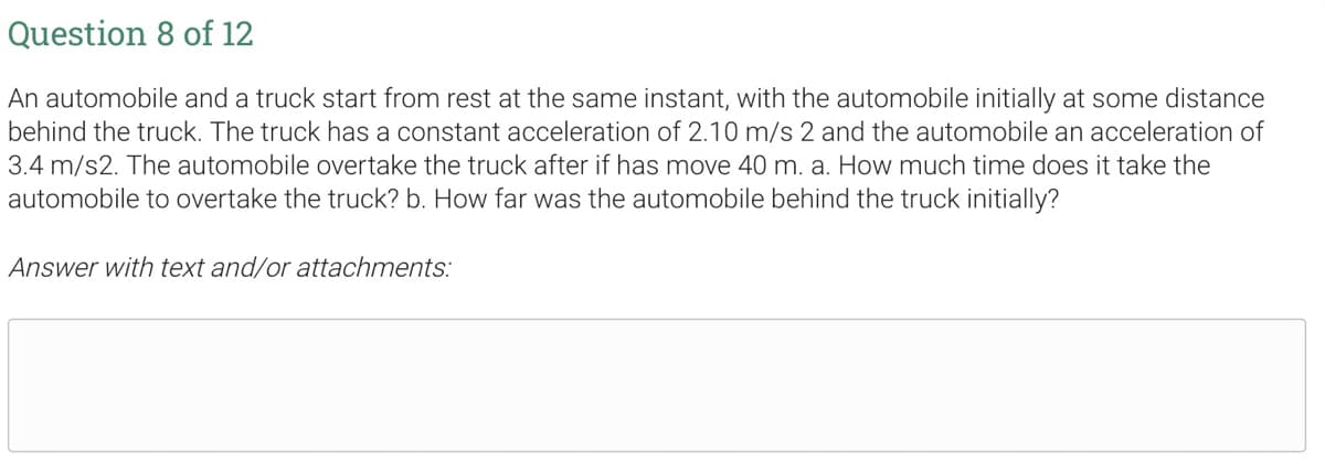 Question 8 of 12
An automobile and a truck start from rest at the same instant, with the automobile initially at some distance
behind the truck. The truck has a constant acceleration of 2.10 m/s 2 and the automobile an acceleration of
3.4 m/s2. The automobile overtake the truck after if has move 40 m. a. How much time does it take the
automobile to overtake the truck? b. How far was the automobile behind the truck initially?
Answer with text and/or attachments: