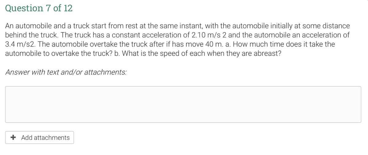 Question 7 of 12
An automobile and a truck start from rest at the same instant, with the automobile initially at some distance
behind the truck. The truck has a constant acceleration of 2.10 m/s 2 and the automobile an acceleration of
3.4 m/s2. The automobile overtake the truck after if has move 40 m. a. How much time does it take the
automobile to overtake the truck? b. What is the speed of each when they are abreast?
Answer with text and/or attachments:
+ Add attachments