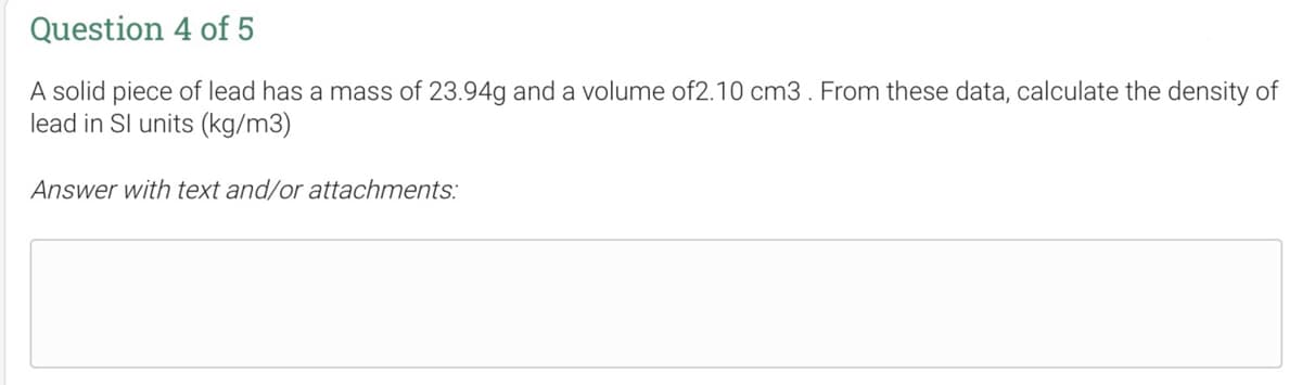 Question 4 of 5
A solid piece of lead has a mass of 23.94g and a volume of2.10 cm3. From these data, calculate the density of
lead in Sl units (kg/m3)
Answer with text and/or attachments: