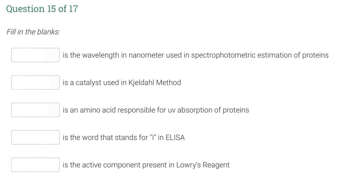 Question 15 of 17
Fill in the blanks:
is the wavelength in nanometer used in spectrophotometric estimation of proteins
is a catalyst used in Kjeldahl Method
is an amino acid responsible for uv absorption of proteins
is the word that stands for "I" in ELISA
is the active component present in Lowry's Reagent