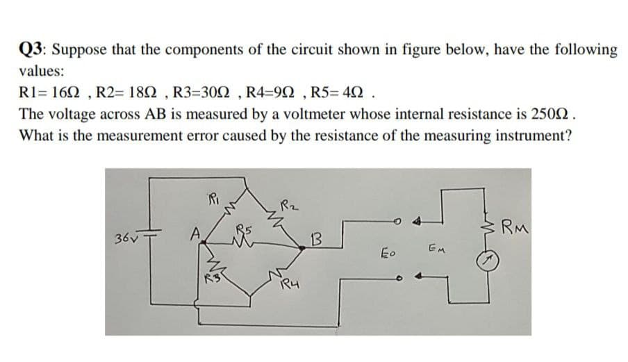 Q3: Suppose that the components of the circuit shown in figure below, have the following
values:
R1= 160 , R2= 182 , R3=300 , R4=92 , R5= 42 .
The voltage across AB is measured by a voltmeter whose internal resistance is 2502.
What is the measurement error caused by the resistance of the measuring instrument?
Ri
R2
RM
36v
A
13
EM
Eo
