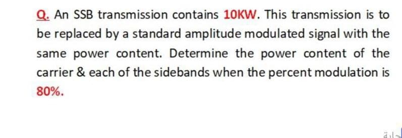 Q. An SSB transmission contains 10KW. This transmission is to
be replaced by a standard amplitude modulated signal with the
same power content. Determine the power content of the
carrier & each of the sidebands when the percent modulation is
80%.
