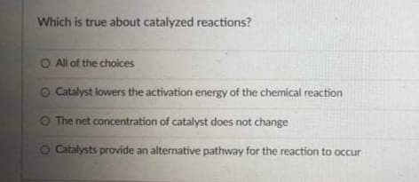 Which is true about catalyzed reactions?
O All of the choices
Catalyst lowers the activation energy of the chemical reaction
O The net concentration of catalyst does not change
O Catalysts provide an alternative pathway for the reaction to occur
