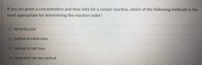 If you are given a concentration and time data for a certain reaction, which of the following methods is the
most appropriate for determining the reaction order?
O Arrhenius plot
O method of initial rates
O method of half-lives
O integrated rate law method
