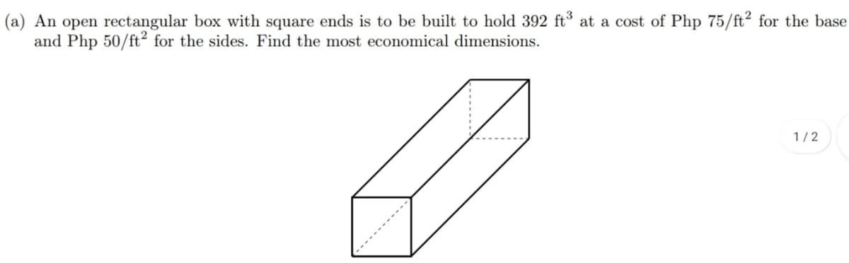 (a) An open rectangular box with square ends is to be built to hold 392 ft° at a cost of Php 75/ft² for the base
and Php 50/ft² for the sides. Find the most economical dimensions.
1/2
