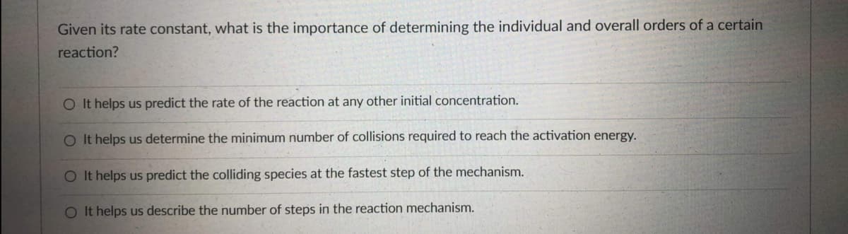 Given its rate constant, what is the importance of determining the individual and overall orders of a certain
reaction?
O It helps us predict the rate of the reaction at any other initial concentration.
O It helps us determine the minimum number of collisions required to reach the activation energy.
O It helps us predict the colliding species at the fastest step of the mechanism.
O It helps us describe the number of steps in the reaction mechanism.
