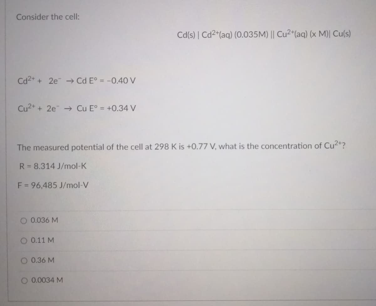 Consider the cell:
Cd(s) | Cd2+(aq) (0.035M) || Cu2+(aq) (x M)| Cu(s)
Cd2+ + 2e → Cd E° = -0.40 V
Cu2+ + 2e → Cu E° = +0.34 V
The measured potential of the cell at 298 K is +0.77 V, what is the concentration of Cu2+?
R = 8.314 J/mol-K
F = 96,485 J/mol-V
O 0.036 M
O 0.11 M
O 0.36 M
O 0.0034 M

