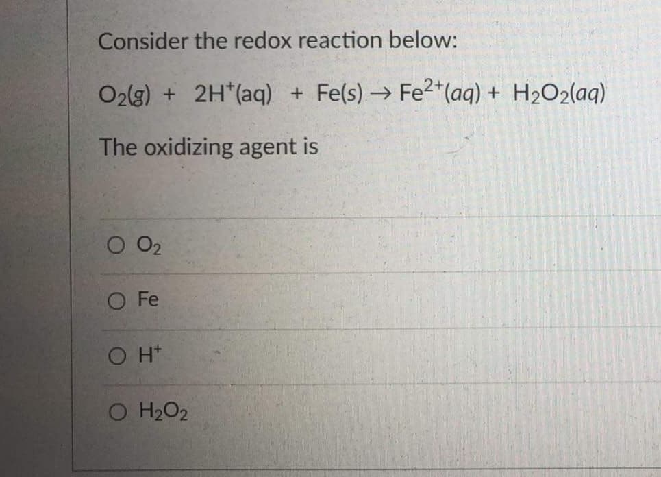 Consider the redox reaction below:
O2(3) + 2H*(aq) + Fe(s) → Fe2*(aq) + H2O2(aq)
The oxidizing agent is
O2
O Fe
O H+
O H2O2
