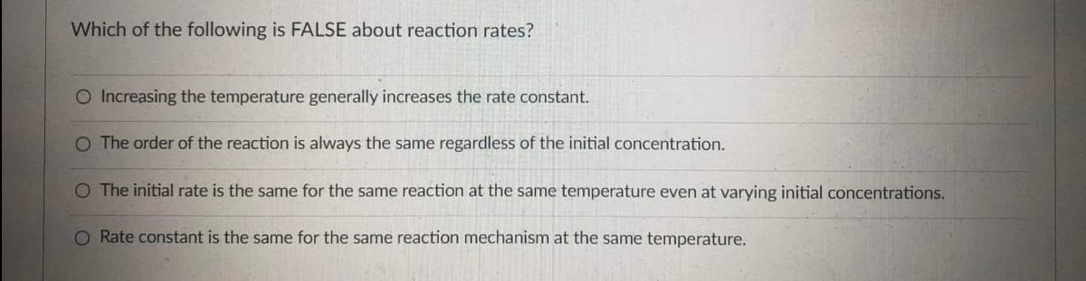 Which of the following is FALSE about reaction rates?
O Increasing the temperature generally increases the rate constant.
O The order of the reaction is always the same regardless of the initial concentration.
O The initial rate is the same for the same reaction at the same temperature even at varying initial concentrations.
O Rate constant is the same for the same reaction mechanism at the same temperature.
