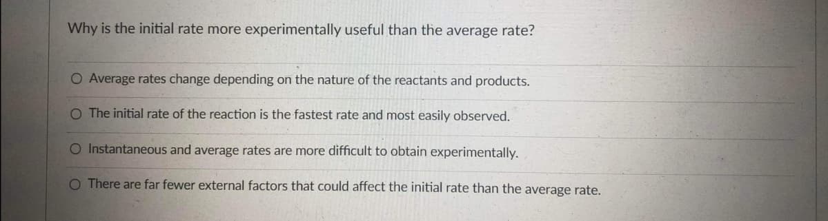 Why is the initial rate more experimentally useful than the average rate?
O Average rates change depending on the nature of the reactants and products.
O The initial rate of the reaction is the fastest rate and most easily observed.
O Instantaneous and average rates are more difficult to obtain experimentally.
O There are far fewer external factors that could affect the initial rate than the average rate.
