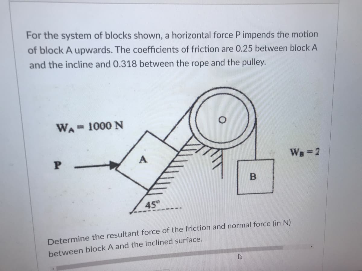 For the system of blocks shown, a horizontal force P impends the motion
of block A upwards. The coefficients of friction are 0.25 between block A
and the incline and 0.318 between the rope and the pulley.
WA= 1000 N
WB-2
45
Determine the resultant force of the friction and normal force (in N).
between block A and the inclined surface.
