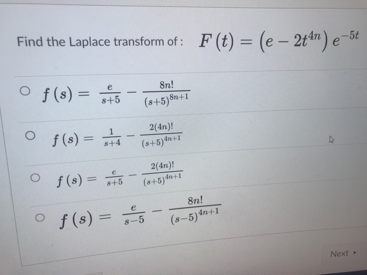 Find the Laplace transform of : F(t) = (e - 2ttn) e-5t
%3D
Of(s) =
e
8n!
s+5
(s+5)8n+1
2(4n)!
f (s) = 4
-
s+4
(s+5)4n-
2(4n)!
O f(s) = +5
e
(s+5)4n+1
8n!
f (s) =
s-5
(s-5)4n+1
Next »
