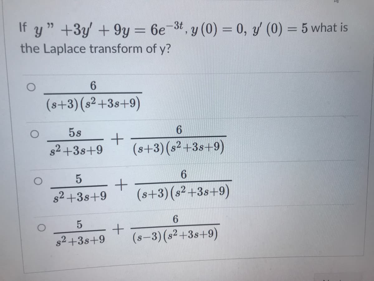 If y " +3y +9y = 6e-3t, y (0) = 0, y/ (0) = 5 what is
the Laplace transform of y?
%3D
6.
(s+3)(s²+3s+9)
5s
s2 +3s+9
(s+3)(s²+3s+9)
82+3s+9
(s+3) (s²+3s+9)
6.
s2+3s+9
(s-3)(s2+3s+9)
