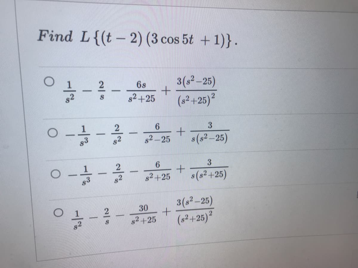 Find L{(t - 2) (3 cos 5t + 1)}.
3(s2 -25)
(s²+25)?
2
6s
82+25
s3
s2-25
s(s²-25)
1
6.
s(s2 +25)
-
s2+25
3(s2-25)
(s²+25)²
30
2+25
