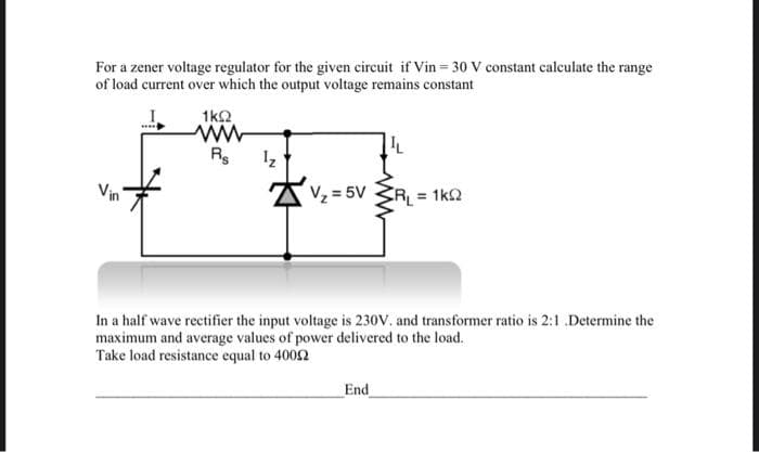 For a zener voltage regulator for the given circuit if Vin= 30 V constant calculate the range
of load current over which the output voltage remains constant
1k2
AVz = 5V
RL = 1k2
In a half wave rectifier the input voltage is 230V. and transformer ratio is 2:1 .Determine the
maximum and average values of power delivered to the load.
Take load resistance equal to 4002
End
