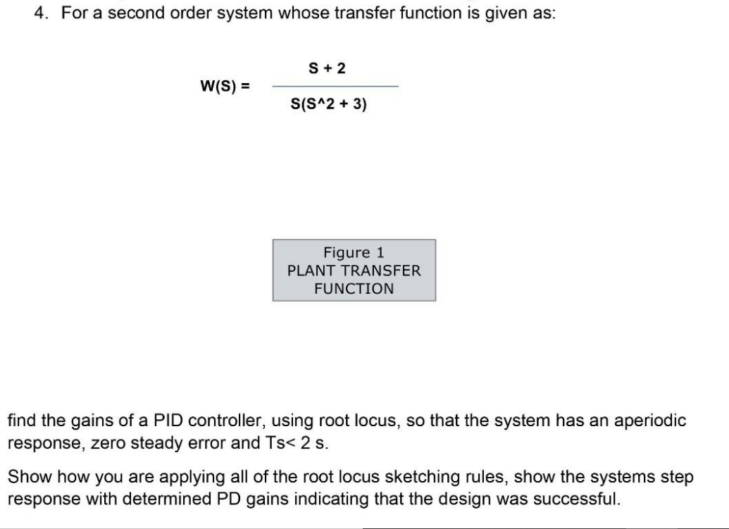 4. For a second order system whose transfer function is given as:
S+ 2
W(S) =
S(S^2 + 3)
Figure 1
PLANT TRANSFER
FUNCTION
find the gains of a PID controller, using root locus, so that the system has an aperiodic
response, zero steady error and Ts< 2 s.
Show how you are applying all of the root locus sketching rules, show the systems step
response with determined PD gains indicating that the design was successful.
