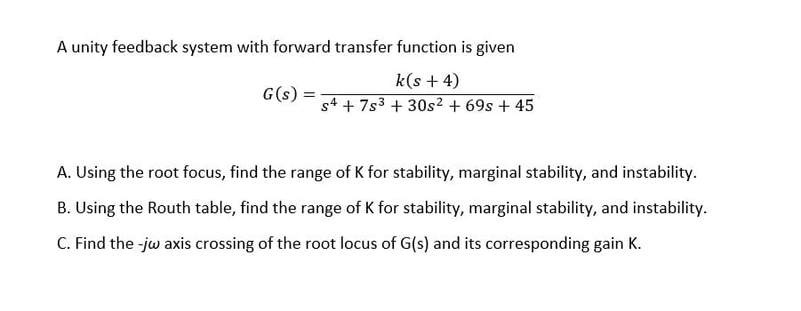 A unity feedback system with forward transfer function is given
k(s + 4)
s4 + 7s³ + 30s² + 69s + 45
G(s):
=
A. Using the root focus, find the range of K for stability, marginal stability, and instability.
B. Using the Routh table, find the range of K for stability, marginal stability, and instability.
C. Find the -jw axis crossing of the root locus of G(s) and its corresponding gain K.