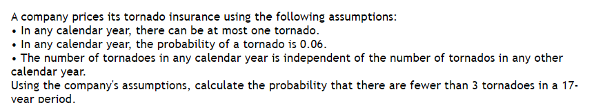 A company prices its tornado insurance using the following assumptions:
• In any calendar year, there can be at most one tornado.
• In any calendar year, the probability of a tornado is 0.06.
• The number of tornadoes in any calendar year is independent of the number of tornados in any other
calendar year.
Using the company's assumptions, calculate the probability that there are fewer than 3 tornadoes in a 17-
vear period.
