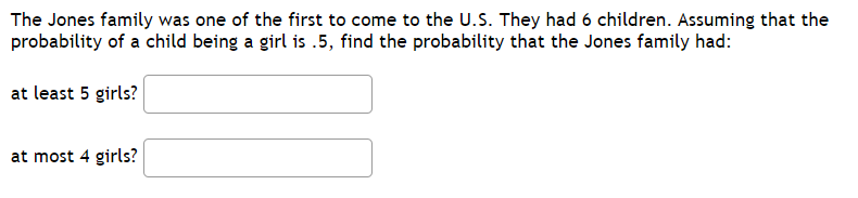 The Jones family was one of the first to come to the U.S. They had 6 children. Assuming that the
probability of a child being a girl is .5, find the probability that the Jones family had:
at least 5 girls?
at most 4 girls?
