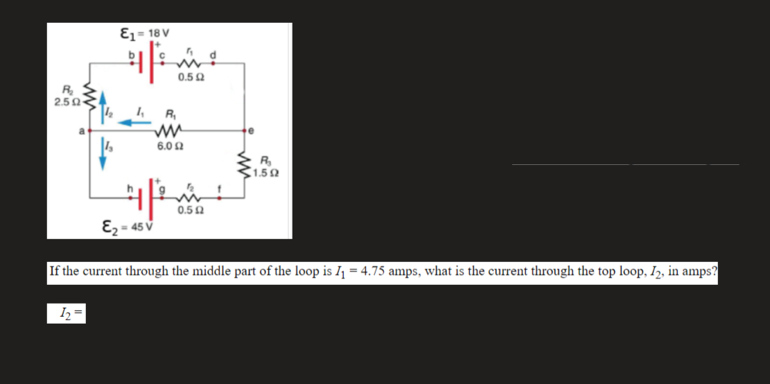 Ez= 18 V
0.5 Q
R
2.5N<
1,
R,
a
6.0 Ω
R
1.52
12
0.5 N
E2 = 45 V
%3D
If the current through the middle part of the loop is Ij = 4.75 amps, what is the current through the top loop, I,, in amps?
I, =
