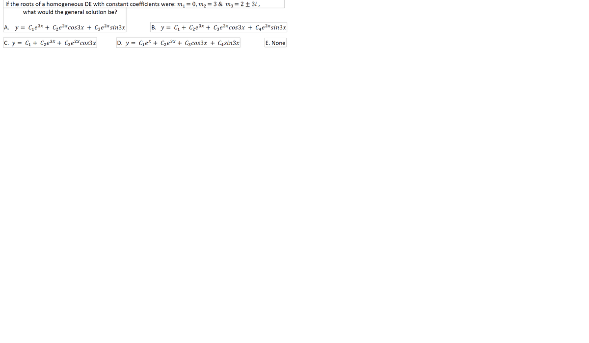 If the roots of a homogeneous DE with constant coefficients were: m1 = 0, m2= 3 & m3= 2 ± 3i ,
what would the general solution be?
A.
y = Ce3x + C2e2*cos3x + C3e2*sin3x
В. у %3D Сі + Сде3х + Сзе2х сos3x + Cae2xsin3x
C. y = C1 + C2e3* + Cze2*cos3x
D. у %3D
Ce* + Cze3x + C3cos3x + C4sin3x
E. None
