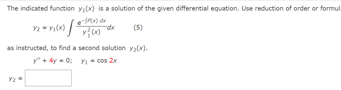 The indicated function y1(x) is a solution of the given differential equation. Use reduction of order or formula
e
-SP(x) dx
Y2 = Y1(x) |
(5)
xp-
as instructed, to find a second solution y,(x).
y" + 4y = 0;
Y, = cos 2x
Y2 =
