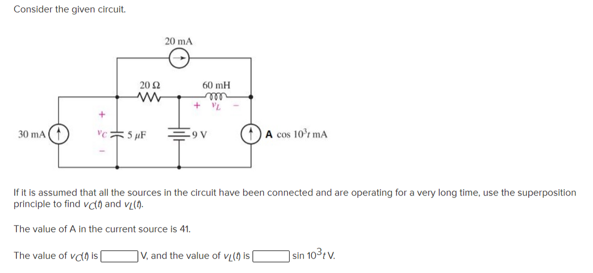 Consider the given circuit.
20 mA
20 N
60 mH
ll
+ VL
30 mA (1
VC
5 µF
9 V
A cos 10t mA
If it is assumed that all the sources in the circuit have been connected and are operating for a very long time, use the superposition
principle to find vdŋ and vL(1).
The value of A in the current source is 41.
The value of va is
V, and the value of vi(t) is
| sin 103tv.
