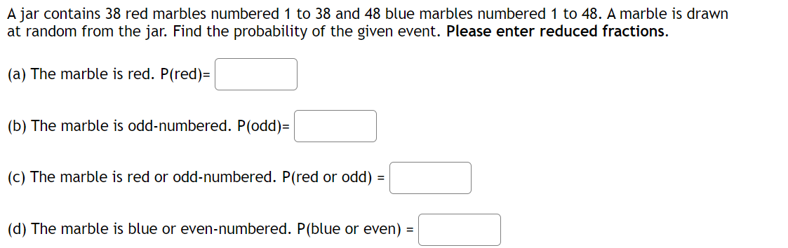 A jar contains 38 red marbles numbered 1 to 38 and 48 blue marbles numbered 1 to 48. A marble is drawn
at random from the jar. Find the probability of the given event. Please enter reduced fractions.
(a) The marble is red. P(red)=
(b) The marble is odd-numbered. P(odd)=
(c) The marble is red or odd-numbered. P(red or odd) =
(d) The marble is blue or even-numbered. P(blue or even) =
