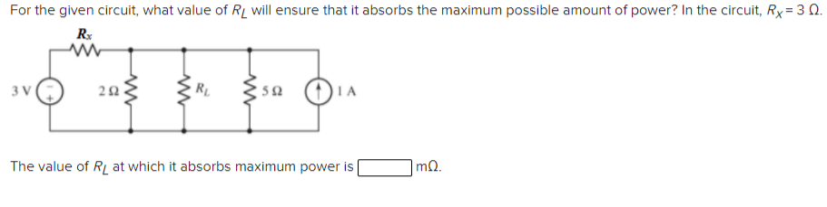 For the given circuit, what value of RL will ensure that it absorbs the maximum possible amount of power? In the circuit, Rx = 3 0.
Rx
3 V
RL
The value of RL at which it absorbs maximum power is
mQ.
