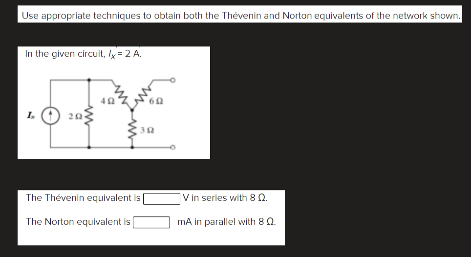 Use appropriate techniques to obtain both the Thévenin and Norton equivalents of the network shown.
In the given circuit, ly = 2 A.
42
Is
32
The Thévenin equivalent is
V in series with 8 Q.
The Norton equivalent is
mA in parallel with 8 Q.
