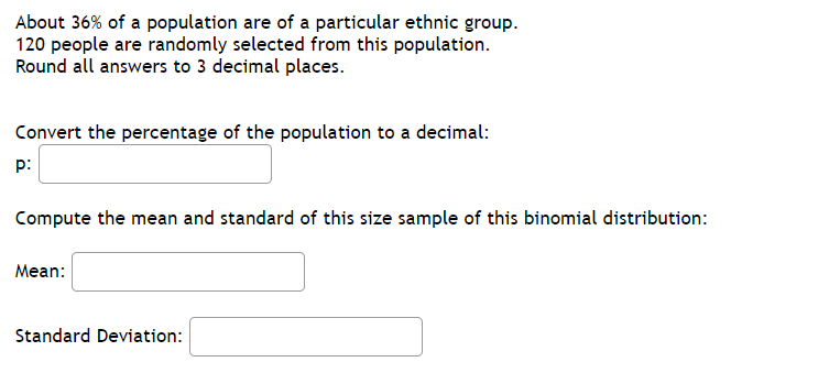 About 36% of a population are of a particular ethnic group.
120 people are randomly selected from this population.
Round all answers to 3 decimal places.
Convert the percentage of the population to a decimal:
p:
Compute the mean and standard of this size sample of this binomial distribution:
Mean:
Standard Deviation:

