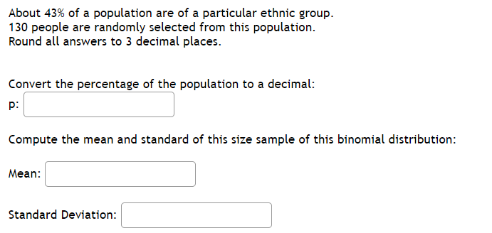 About 43% of a population are of a particular ethnic group.
130 people are randomly selected from this population.
Round all answers to 3 decimal places.
Convert the percentage of the population to a decimal:
p:
Compute the mean and standard of this size sample of this binomial distribution:
Mean:
Standard Deviation:
