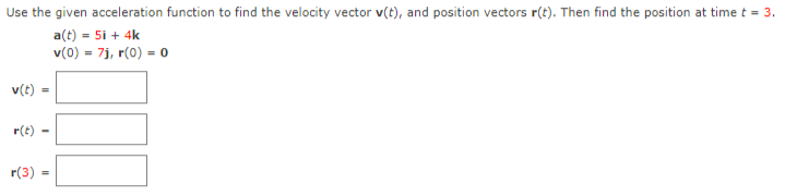 Use the given acceleration function to find the velocity vector v(t), and position vectors r(t). Then find the position at time t = 3.
a(t) = 5i + 4k
v(0) = 7j, r(0) = 0
v(t) =
r(t) -
r(3)
