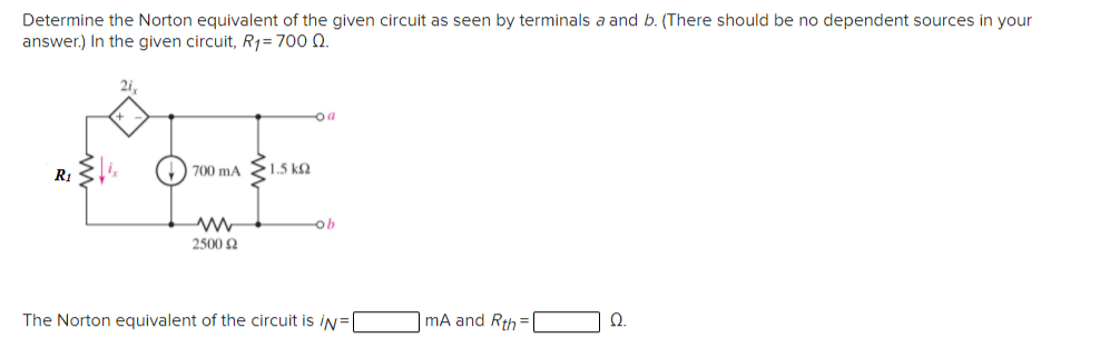 Determine the Norton equivalent of the given circuit as seen by terminals a and b. (There should be no dependent sources in your
answer.) In the given circuit, R1=700 0.
2i.
oa
700 mA
>1.5 kQ
ob
2500 2
The Norton equivalent of the circuit is iN=|
mA and Rth =
Ω.
