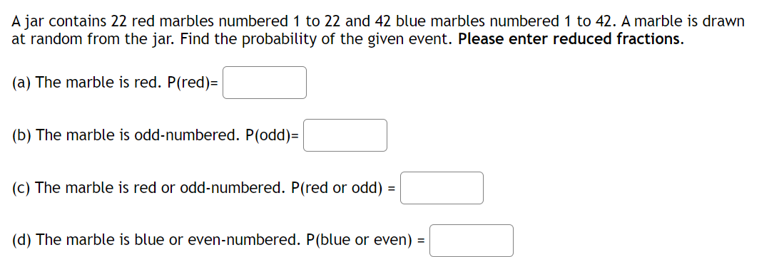 A jar contains 22 red marbles numbered 1 to 22 and 42 blue marbles numbered 1 to 42. A marble is drawn
at random from the jar. Find the probability of the given event. Please enter reduced fractions.
(a) The marble is red. P(red)=
(b) The marble is odd-numbered. P(odd)=
(c) The marble is red or odd-numbered. P(red or odd) =
(d) The marble is blue or even-numbered. P(blue or even) =
