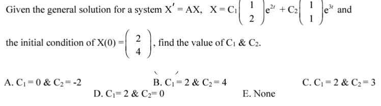 1
1
Given the general solution for a system X' = AX, X= Ci
le + C2
2
e and
2
find the value of C1 & C2.
4
the initial condition of X(0)
A. C =0 & C2=-2
B. C= 2 & C2= 4
C. C1 = 2 & C2=3
D. C1=2 & C2= 0
E. None
