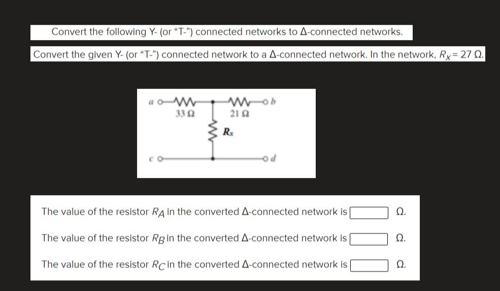 Convert the following Y- (or "T-") connected networks to A-connected networks.
Convert the given Y- (or "T-") connected network to a A-connected network. In the network, Ry= 27 Q.
a oW
33 2
21 A
Rx
The value of the resistor RA in the converted A-connected network is
The value of the resistor R in the converted A-connected network is
Ω.
The value of the resistor Rcİn the converted A-connected network is
Ω.
