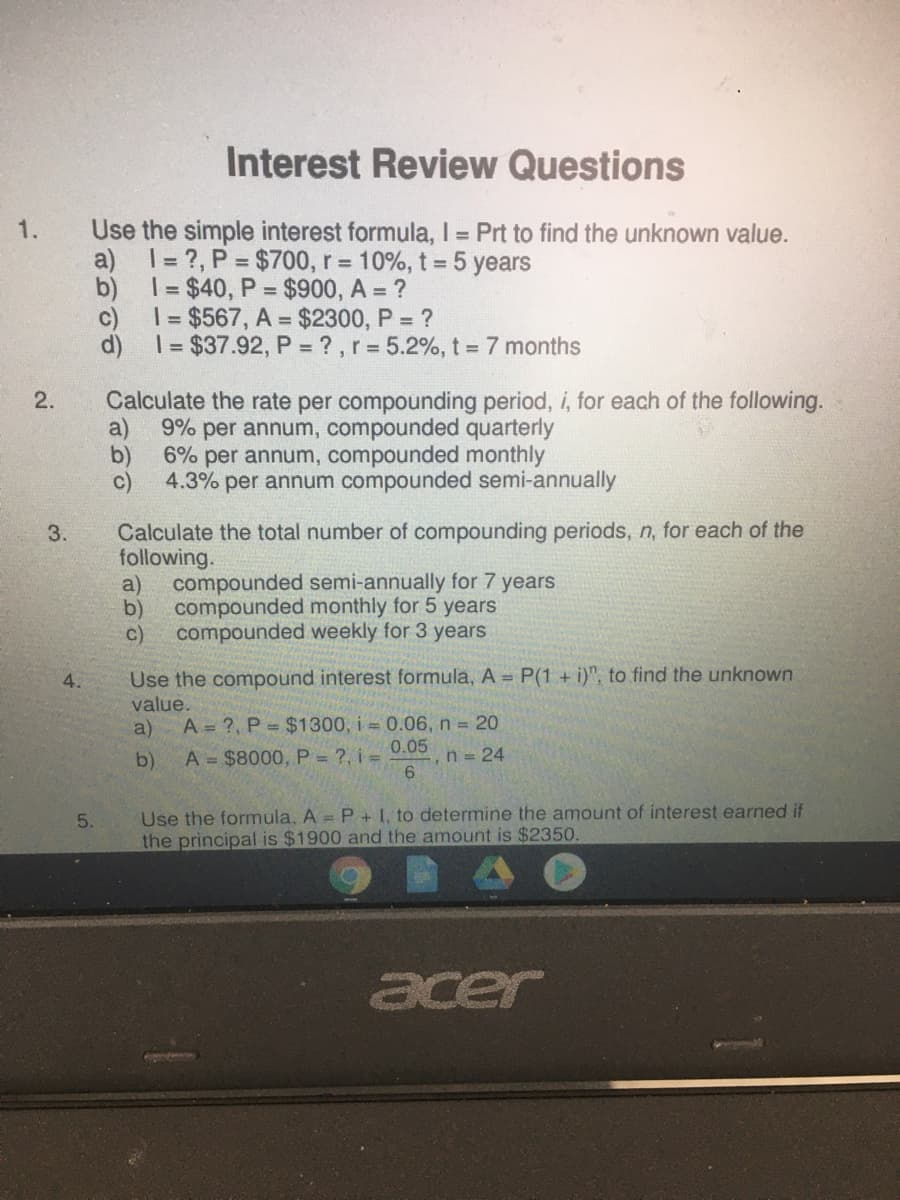 Interest Review Questions
Use the simple interest formula, I = Prt to find the unknown value.
a) 1= ?, P = $700, r = 10%, t = 5 years
b) I= $40, P = $900, A = ?
c)
1.
1= $567, A = $2300, P = ?
d) = $37.92, P = ?,r = 5.2%, t = 7 months
2.
Calculate the rate per compounding period, i, for each of the following.
a)
9% per annum, compounded quarterly
b)
6% per annum, compounded monthly
4.3% per annum compounded semi-annually
Calculate the total number of compounding periods, n, for each of the
following.
a)
3.
compounded semi-annually for 7 years
b)
compounded monthly for 5 years
compounded weekly for 3 years
c)
Use the compound interest formula, A = P(1 + i)", to find the unknown
value.
A = ?, P = $1300, i = 0.06, n 20
4.
a)
b)
A = $8000, P = ?, i =
0.05
,n = 24
Use the formula, A = P + I, to determine the amount of interest earned if
the principal is $1900 and the amount is $2350.
5.
acer
