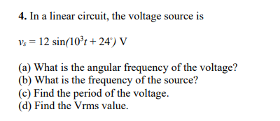 4. In a linear circuit, the voltage source is
Vs = 12 sin(10°t + 24') V
(a) What is the angular frequency of the voltage?
(b) What is the frequency of the source?
(c) Find the period of the voltage.
(d) Find the Vrms value.

