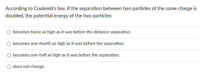 According to Coulomb's law, if the separation between two particles of the same charge is
doubled, the potential energy of the two particles:
becomes twice as high as it was before the distance separation.
becomes one-fourth as high as it was before the separation.
O becomes one-half as high as it was before the separation.
does not change.
