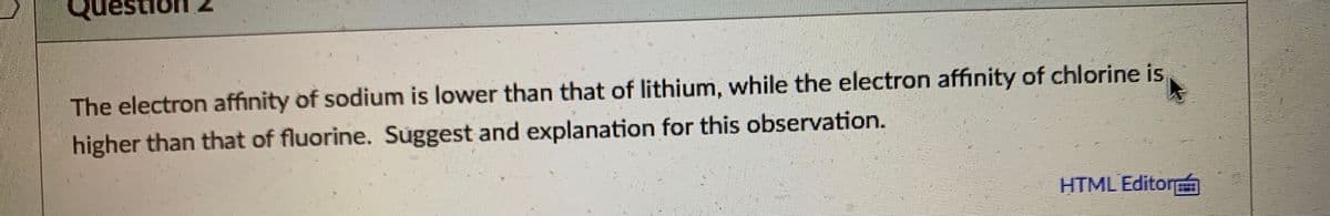 The electron affinity of sodium is lower than that of lithium, while the electron affinity of chlorine is
higher than that of fluorine. Suggest and explanation for this observation.
HTML Editor

