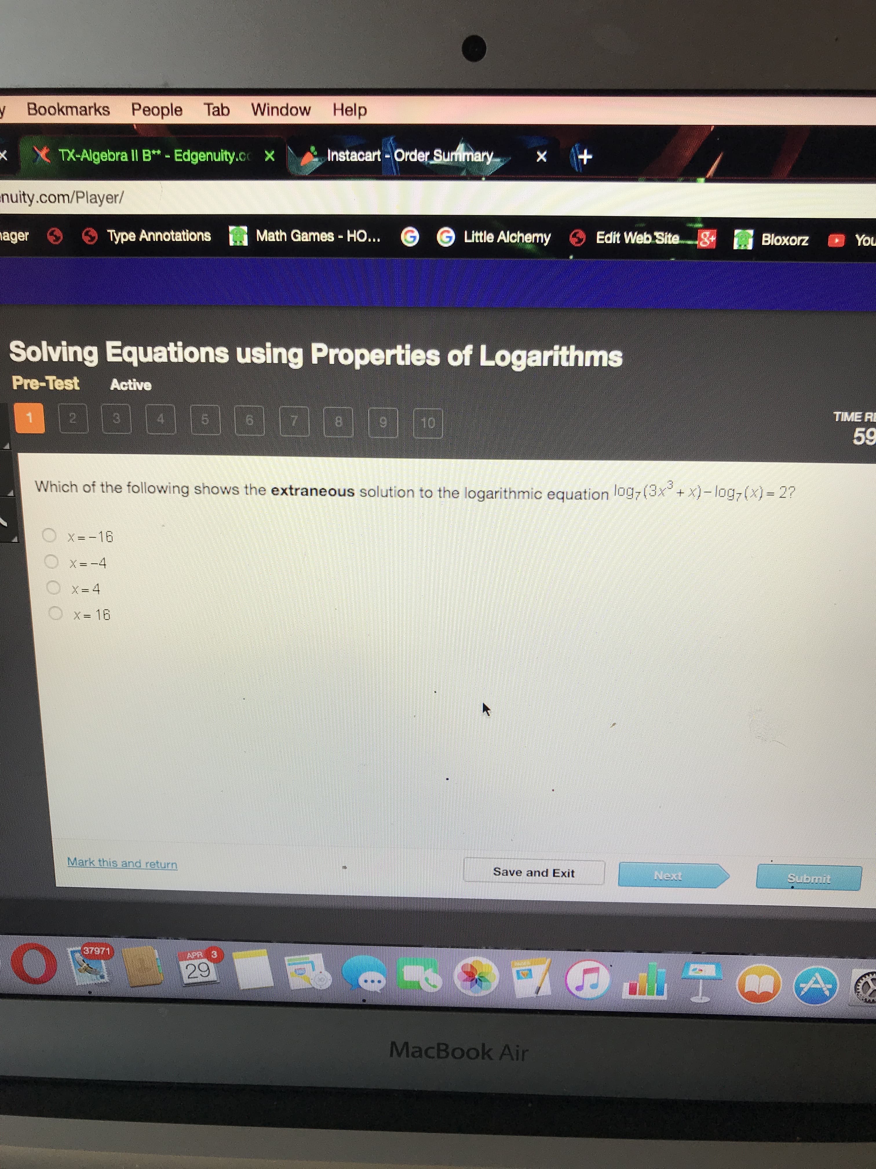 y Bookmarks People Tab
Window Help
xX TX-Algebra lI B*- Edgenuity.c x
Instacart-Order Surmimary
nuity.com/Player/
nager
Type Annotations
Math Games - HO... G
G Little Alchemy
Edit Web Site.-8+ Bloxorz
You
Solving Equations using Properties of Logarithms
Pre-Test
Active
4.
7.
8.
10
TIME RI
59
Which of the following shows the extraneous solution to the logarithmic equation log7(3x + x)- log,(x) = 2?
X= -16
X= -4
X= 16
Mark this and return
Save and Exit
Next
Submit
37971
APR 3
29
MacBook Air
