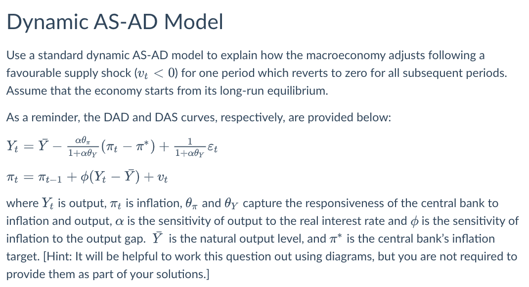 Dynamic AS-AD Model
Use a standard dynamic AS-AD model to explain how the macroeconomy adjusts following a
favourable supply shock (vt < 0) for one period which reverts to zero for all subsequent periods.
Assume that the economy starts from its long-run equilibrium.
As a reminder, the DAD and DAS curves, respectively, are provided below:
Y =Y -
ап
1+αθη
Tt = Tt_1+ ¢(Y - Y) + vt
where Yt is output, π is inflation,
and Oy capture the responsiveness of the central bank to
inflation and output, a is the sensitivity of output to the real interest rate and is the sensitivity of
inflation to the output gap. Y is the natural output level, and * is the central bank's inflation
target. [Hint: It will be helpful to work this question out using diagrams, but you are not required to
provide them as part of your solutions.]
・(πt
- π*) +
1+aly
•Et